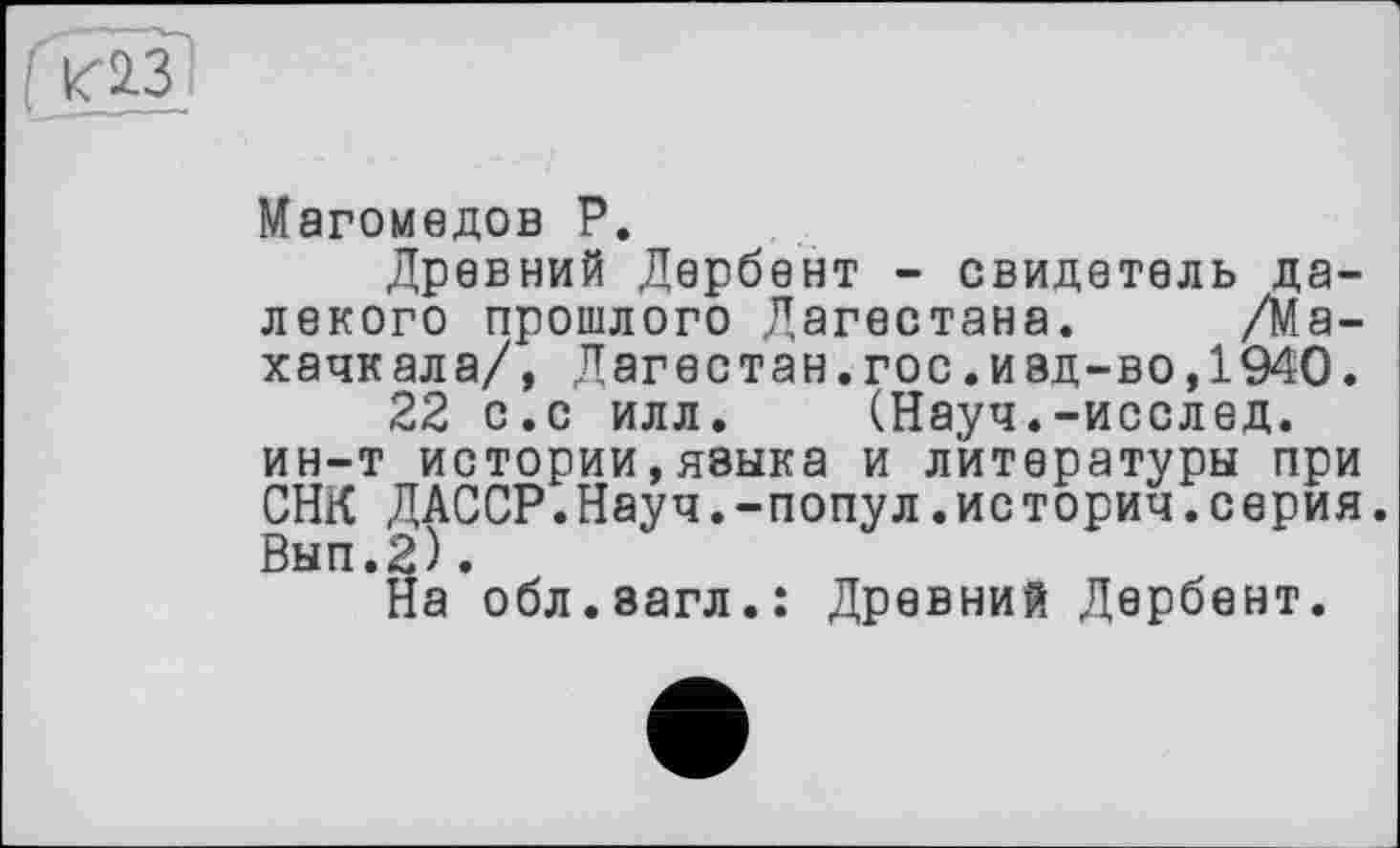 ﻿к2-3
Магомедов Р.
Древний Дербент - свидетель далекого прошлого Дагестана. /Махачкала/, Дагестан.гос.иад-во,1940.
22 с.с илл. (Науч.-исслед. ин-т истории,языка и литературы при СНК ДАССР.Науч.-попул.историч.серия. Вып.2).
На обл.эагл.: Древний Дербент.